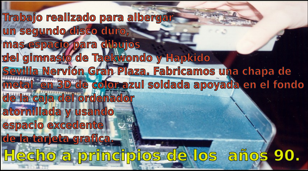 Trabajo realizado para albergar un segundo disco duro, mas espacio para dibujos  del gimnasio de Taekwondo y Hapkido Sevilla Nervión Gran Plaza. Fabricamos una chapa de metal  en 3D  de color azul soldada apoyada fondo de la caja atornillada y usando espacio excedente de la tarjeta grafica. Hecho en los  años 90.